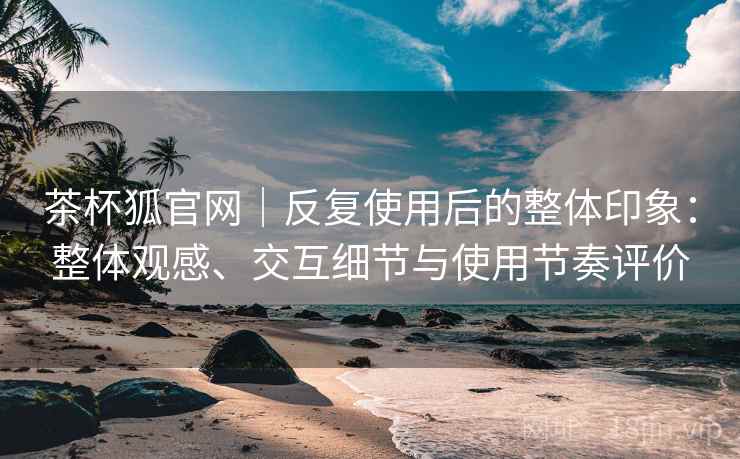 茶杯狐官网|反复使用后的整体印象:整体观感、交互细节与使用节奏评价 茶杯狐官网|反复使用后的整体印象:整体观感、交互细节与使用节奏评价