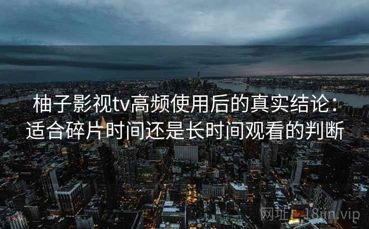 柚子影视tv高频使用后的真实结论:适合碎片时间还是长时间观看的判断 柚子影视tv高频使用后的真实结论:适合碎片时间还是长时间观看的判断