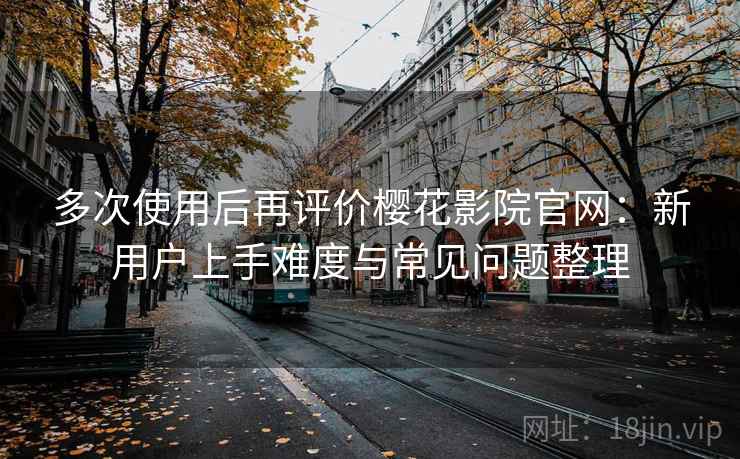 多次使用后再评价樱花影院官网：新用户上手难度与常见问题整理