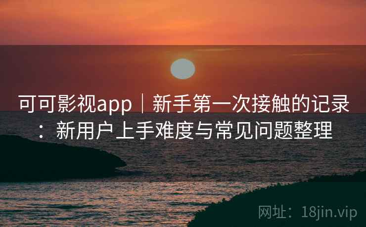 可可影视app|新手第一次接触的记录:新用户上手难度与常见问题整理 可可影视app|新手第一次接触的记录:新用户上手难度与常见问题整理