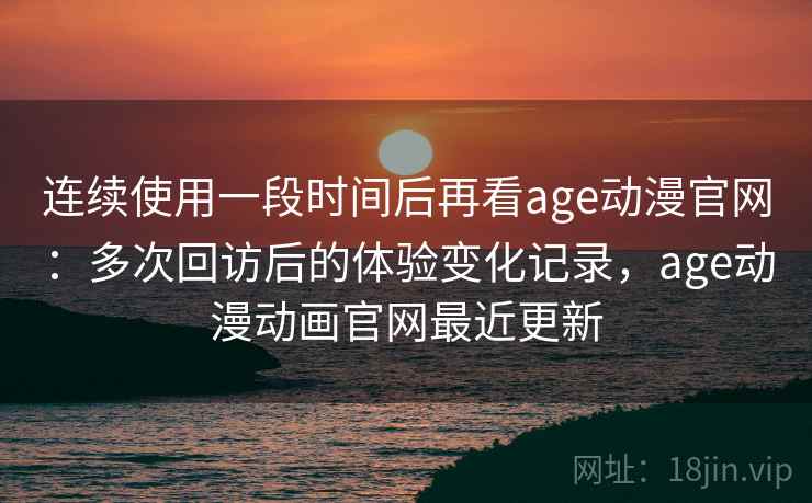 连续使用一段时间后再看age动漫官网:多次回访后的体验变化记录,age动漫动画官网最近更新 连续使用一段时间后再看age动漫官网:多次回访后的体验变化记录,age动漫动画官网最近更新