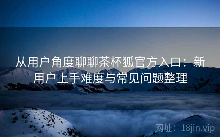 从用户角度聊聊茶杯狐官方入口:新用户上手难度与常见问题整理 从用户角度聊聊茶杯狐官方入口:新用户上手难度与常见问题整理