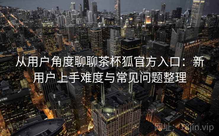 从用户角度聊聊茶杯狐官方入口:新用户上手难度与常见问题整理 从用户角度聊聊茶杯狐官方入口:新用户上手难度与常见问题整理