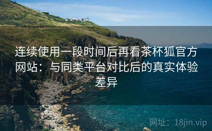 连续使用一段时间后再看茶杯狐官方网站:与同类平台对比后的真实体验差异 连续使用一段时间后再看茶杯狐官方网站:与同类平台对比后的真实体验差异
