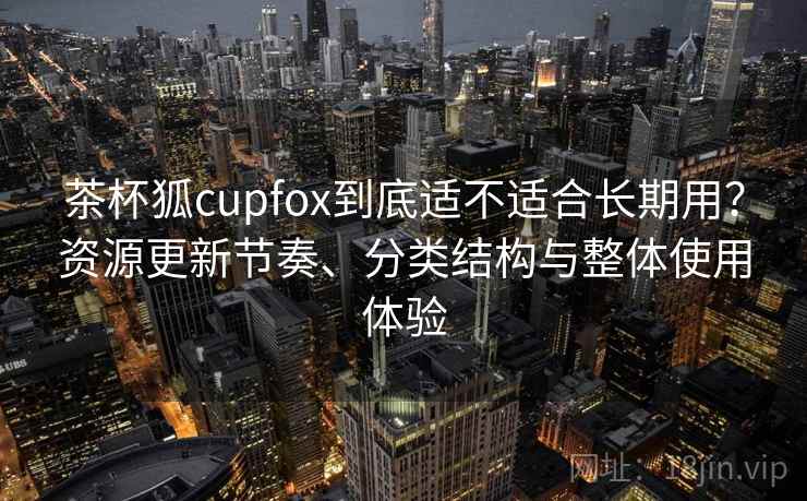 茶杯狐cupfox到底适不适合长期用？资源更新节奏、分类结构与整体使用体验