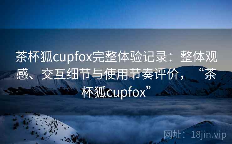 茶杯狐cupfox完整体验记录：整体观感、交互细节与使用节奏评价，“茶杯狐cupfox”