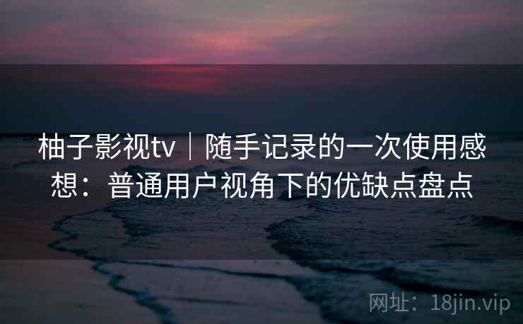 柚子影视tv|随手记录的一次使用感想:普通用户视角下的优缺点盘点 柚子影视tv|随手记录的一次使用感想:普通用户视角下的优缺点盘点