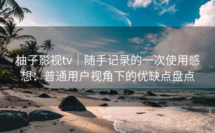 柚子影视tv|随手记录的一次使用感想:普通用户视角下的优缺点盘点 柚子影视tv|随手记录的一次使用感想:普通用户视角下的优缺点盘点
