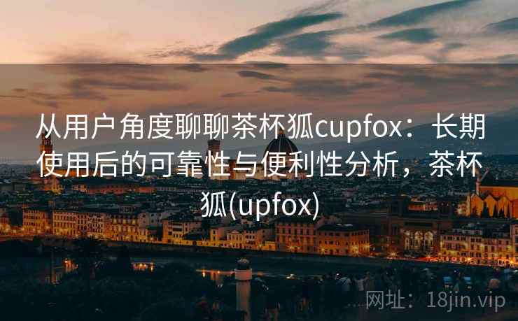 从用户角度聊聊茶杯狐cupfox:长期使用后的可靠性与便利性分析,茶杯狐(upfox) 从用户角度聊聊茶杯狐cupfox:长期使用后的可靠性与便利性分析,茶杯狐(upfox)