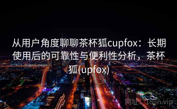 从用户角度聊聊茶杯狐cupfox:长期使用后的可靠性与便利性分析,茶杯狐(upfox) 从用户角度聊聊茶杯狐cupfox:长期使用后的可靠性与便利性分析,茶杯狐(upfox)