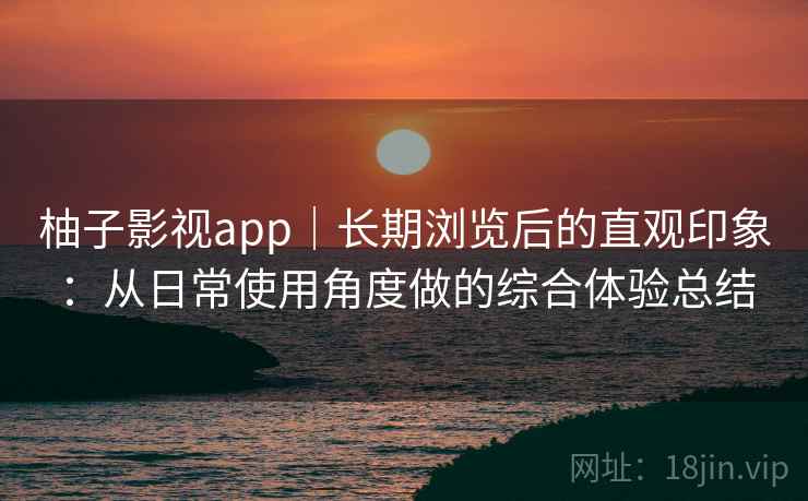 柚子影视app|长期浏览后的直观印象:从日常使用角度做的综合体验总结 柚子影视app|长期浏览后的直观印象:从日常使用角度做的综合体验总结