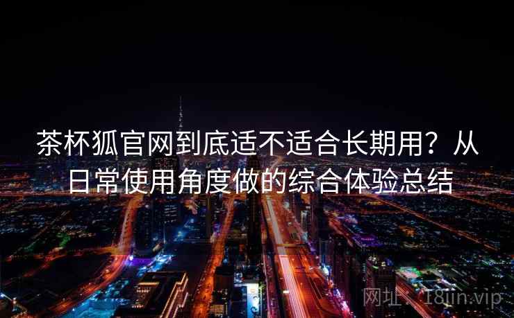 茶杯狐官网到底适不适合长期用？从日常使用角度做的综合体验总结