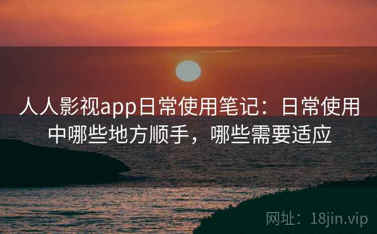 人人影视app日常使用笔记：日常使用中哪些地方顺手，哪些需要适应