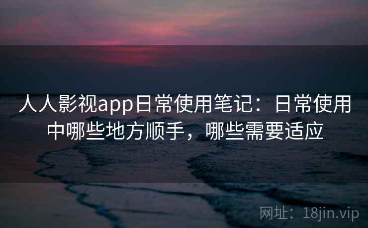 人人影视app日常使用笔记：日常使用中哪些地方顺手，哪些需要适应