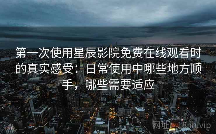 第一次使用星辰影院免费在线观看时的真实感受：日常使用中哪些地方顺手，哪些需要适应