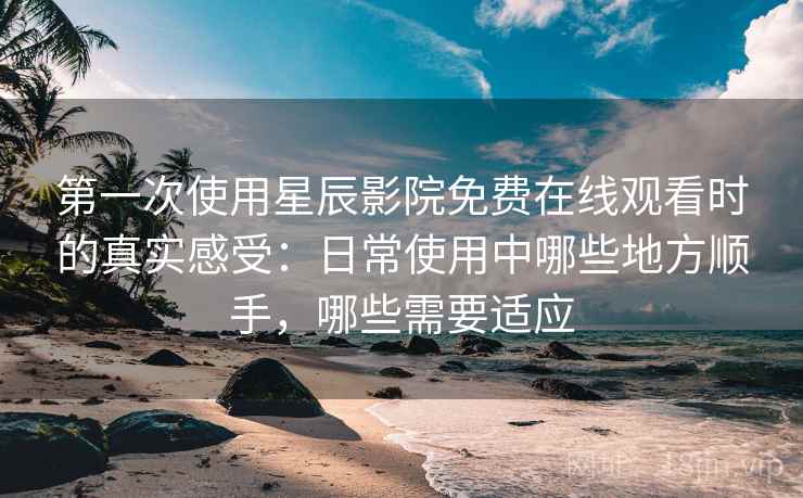 第一次使用星辰影院免费在线观看时的真实感受：日常使用中哪些地方顺手，哪些需要适应