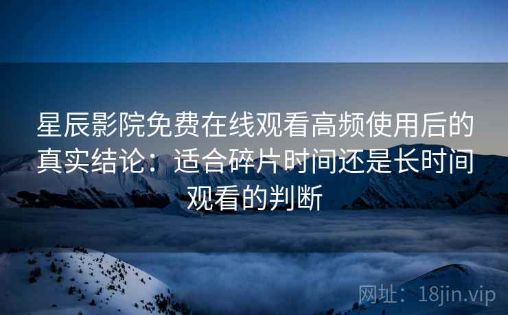 星辰影院免费在线观看高频使用后的真实结论：适合碎片时间还是长时间观看的判断