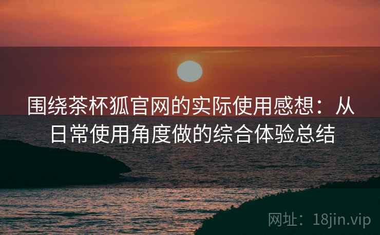 围绕茶杯狐官网的实际使用感想：从日常使用角度做的综合体验总结