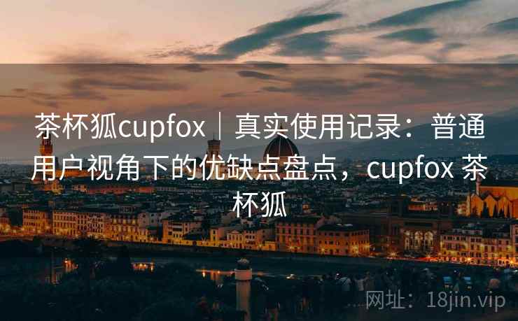 茶杯狐cupfox｜真实使用记录：普通用户视角下的优缺点盘点，cupfox 茶杯狐