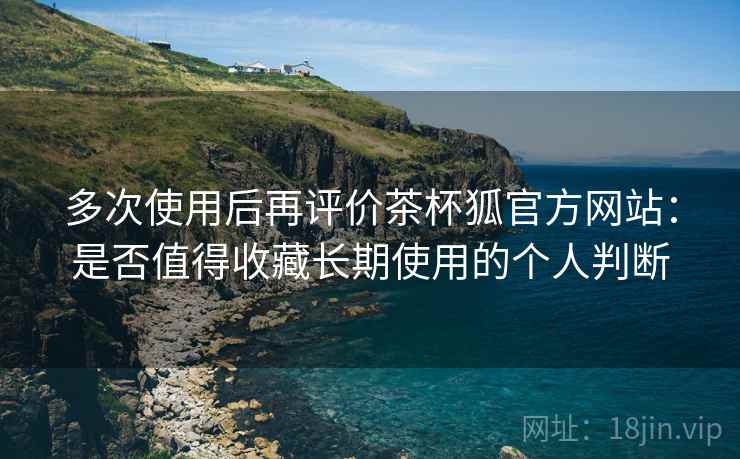 多次使用后再评价茶杯狐官方网站：是否值得收藏长期使用的个人判断