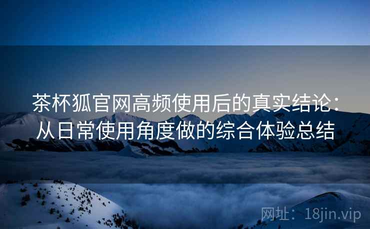 茶杯狐官网高频使用后的真实结论：从日常使用角度做的综合体验总结