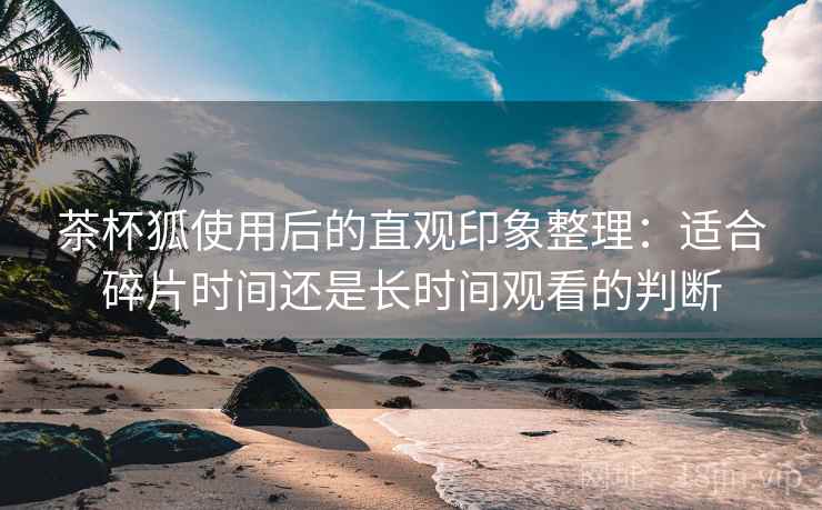 茶杯狐使用后的直观印象整理：适合碎片时间还是长时间观看的判断