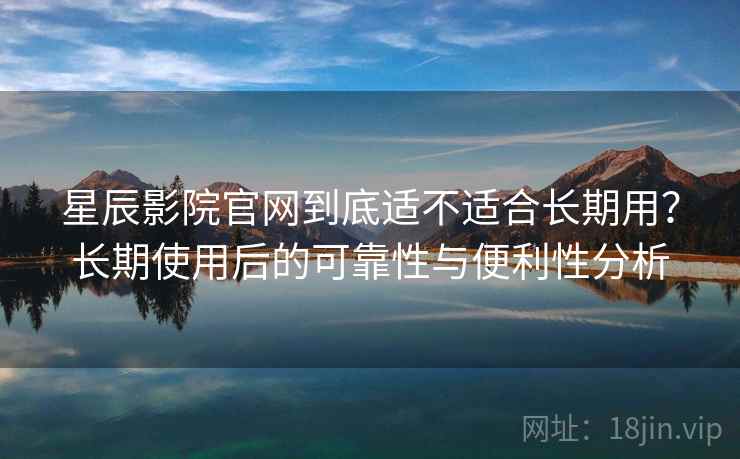 星辰影院官网到底适不适合长期用？长期使用后的可靠性与便利性分析