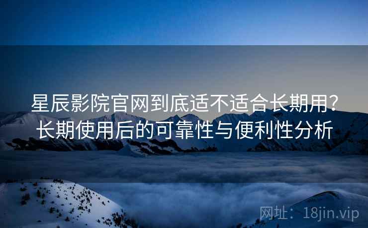 星辰影院官网到底适不适合长期用？长期使用后的可靠性与便利性分析