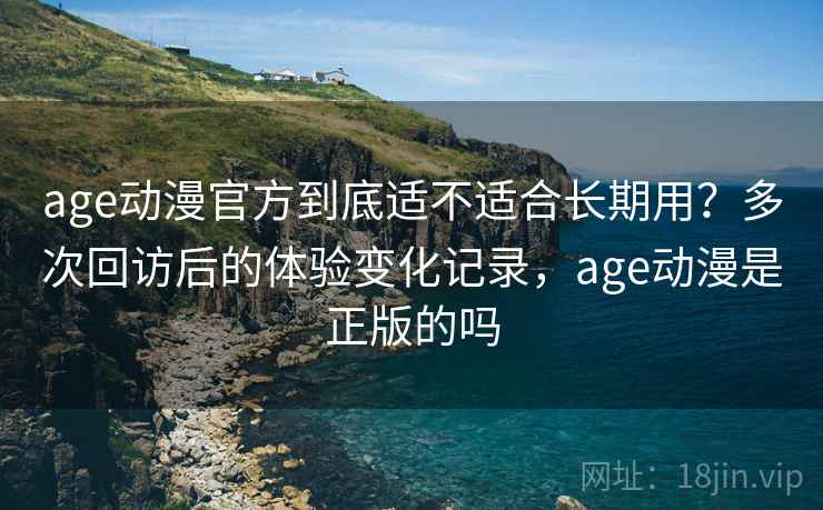 age动漫官方到底适不适合长期用？多次回访后的体验变化记录，age动漫是正版的吗