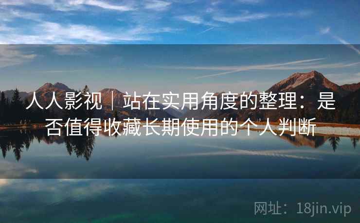 人人影视｜站在实用角度的整理：是否值得收藏长期使用的个人判断