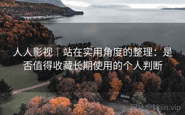 人人影视｜站在实用角度的整理：是否值得收藏长期使用的个人判断