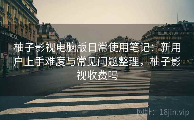 柚子影视电脑版日常使用笔记:新用户上手难度与常见问题整理,柚子影视收费吗 柚子影视电脑版日常使用笔记:新用户上手难度与常见问题整理,柚子影视收费吗