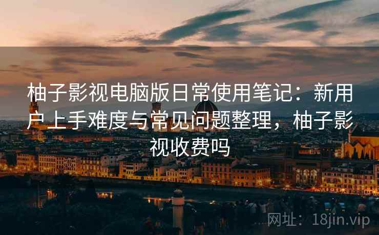 柚子影视电脑版日常使用笔记:新用户上手难度与常见问题整理,柚子影视收费吗 柚子影视电脑版日常使用笔记:新用户上手难度与常见问题整理,柚子影视收费吗