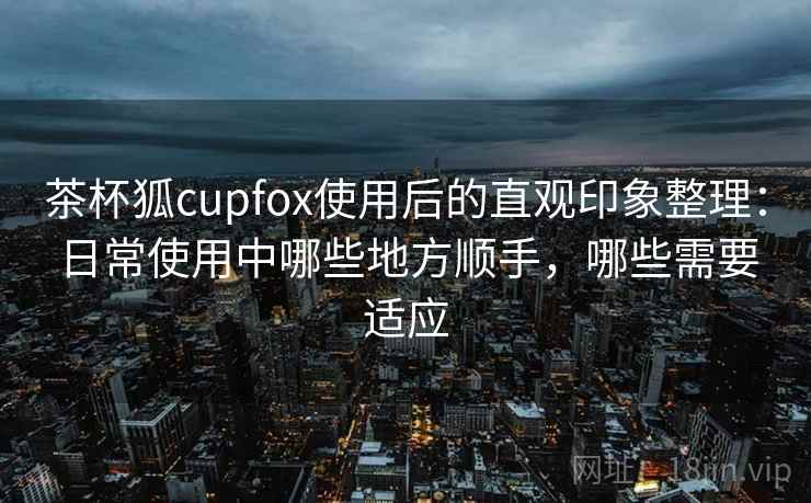 茶杯狐cupfox使用后的直观印象整理:日常使用中哪些地方顺手,哪些需要适应 茶杯狐cupfox使用后的直观印象整理:日常使用中哪些地方顺手,哪些需要适应