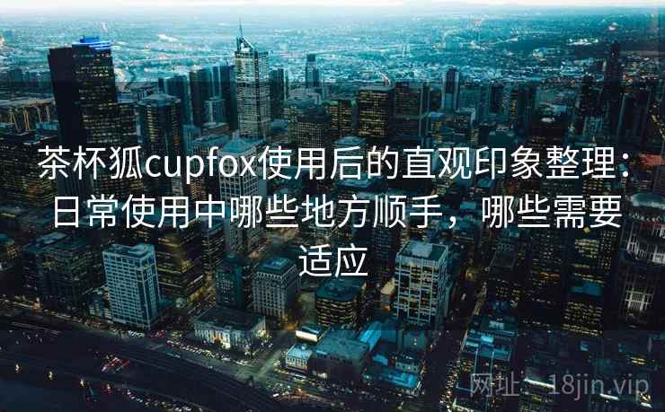 茶杯狐cupfox使用后的直观印象整理:日常使用中哪些地方顺手,哪些需要适应 茶杯狐cupfox使用后的直观印象整理:日常使用中哪些地方顺手,哪些需要适应